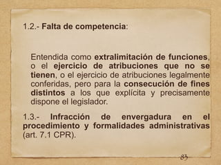 1.2.- Falta de competencia:
Entendida como extralimitación de funciones,
o el ejercicio de atribuciones que no se
tienen, o el ejercicio de atribuciones legalmente
conferidas, pero para la consecución de fines
distintos a los que explícita y precisamente
dispone el legislador.
1.3.- Infracción de envergadura en el
procedimiento y formalidades administrativas
(art. 7.1 CPR).
83
 