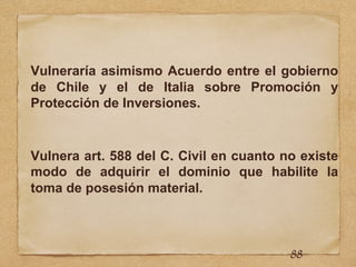 Vulneraría asimismo Acuerdo entre el gobierno
de Chile y el de Italia sobre Promoción y
Protección de Inversiones.
Vulnera art. 588 del C. Civil en cuanto no existe
modo de adquirir el dominio que habilite la
toma de posesión material.
88
 