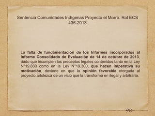 Sentencia Comunidades Indígenas Proyecto el Morro. Rol ECS
436-2013
La falta de fundamentación de los Informes incorporados al
Informe Consolidado de Evaluación de 14 de octubre de 2013,
dado que incumplen los preceptos legales contenidos tanto en la Ley
N°19.880 como en la Ley N°19.300, que hacen imperativa su
motivación, deviene en que la opinión favorable otorgada al
proyecto adolezca de un vicio que la transforma en ilegal y arbitraria.
90
 