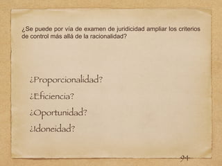 ¿Se puede por vía de examen de juridicidad ampliar los criterios
de control más allá de la racionalidad?
¿Proporcionalidad?
¿Eficiencia?
¿Oportunidad?
¿Idoneidad?
94
 