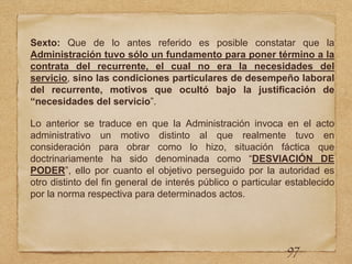 Sexto: Que de lo antes referido es posible constatar que la
Administración tuvo sólo un fundamento para poner término a la
contrata del recurrente, el cual no era la necesidades del
servicio, sino las condiciones particulares de desempeño laboral
del recurrente, motivos que ocultó bajo la justificación de
“necesidades del servicio”.
Lo anterior se traduce en que la Administración invoca en el acto
administrativo un motivo distinto al que realmente tuvo en
consideración para obrar como lo hizo, situación fáctica que
doctrinariamente ha sido denominada como “DESVIACIÓN DE
PODER”, ello por cuanto el objetivo perseguido por la autoridad es
otro distinto del fin general de interés público o particular establecido
por la norma respectiva para determinados actos.
97
 