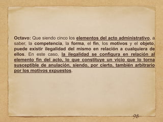 Octavo: Que siendo cinco los elementos del acto administrativo, a
saber, la competencia, la forma, el fin, los motivos y el objeto,
puede existir ilegalidad del mismo en relación a cualquiera de
ellos. En este caso, la ilegalidad se configura en relación al
elemento fin del acto, lo que constituye un vicio que lo torna
susceptible de anulación, siendo, por cierto, también arbitrario
por los motivos expuestos.
98
 