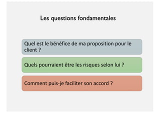 Quel est le bénéfice de ma proposition pour le
client ?
Quels pourraient être les risques selon lui ?
Comment puis-je faciliter son accord ?
Les questions fondamentales
 