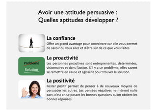 Avoir une attitude persuasive :
Quelles aptitudes développer ?
La confiance
Offre un grand avantage pour convaincre car elle vous permet
de savoir où vous allez et d’être sûr de ce que vous faites.
La proactivité
Les personnes proactives sont entreprenantes, déterminées,
visionnaires et dans l’action. S’il y a un problème, elles savent
se remettre en cause et agissent pour trouver la solution.
La positivité
Rester positif permet de penser à de nouveaux moyens de
persuader les autres. Les pensées négatives ne mènent nulle
part, c’est en se posant les bonnes questions qu’on obtient les
bonnes réponses.
 