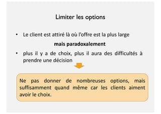 Limiter les options
• Le client est attiré là où l’offre est la plus large
mais paradoxalement
• plus il y a de choix, plus il aura des difficultés à
prendre une décision
Ne pas donner de nombreuses options, mais
suffisamment quand même car les clients aiment
avoir le choix.
 