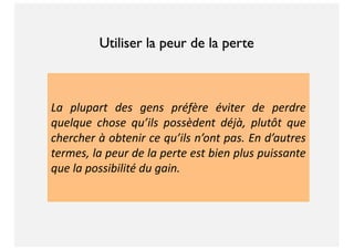 La plupart des gens préfère éviter de perdre
quelque chose qu’ils possèdent déjà, plutôt que
chercher à obtenir ce qu’ils n’ont pas. En d’autres
termes, la peur de la perte est bien plus puissante
que la possibilité du gain.
Utiliser la peur de la perte
 
