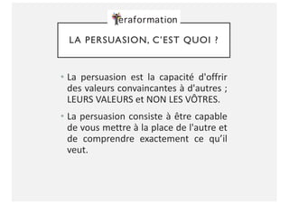 LA PERSUASION, C’EST QUOI ?
• La persuasion est la capacité d'offrir
des valeurs convaincantes à d'autres ;
LEURS VALEURS et NON LES VÔTRES.
• La persuasion consiste à être capable
de vous mettre à la place de l'autre et
de comprendre exactement ce qu’il
veut.
 