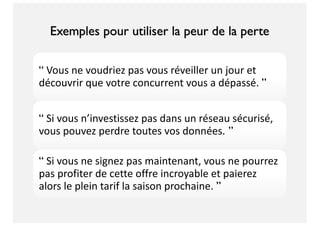 “ Vous ne voudriez pas vous réveiller un jour et
découvrir que votre concurrent vous a dépassé. ”
“ Si vous n’investissez pas dans un réseau sécurisé,
vous pouvez perdre toutes vos données. ”
“ Si vous ne signez pas maintenant, vous ne pourrez
pas profiter de cette offre incroyable et paierez
alors le plein tarif la saison prochaine. ”
Exemples pour utiliser la peur de la perte
 