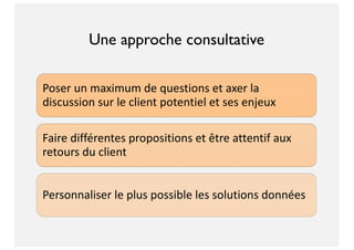Poser un maximum de questions et axer la
discussion sur le client potentiel et ses enjeux
Faire différentes propositions et être attentif aux
retours du client
Personnaliser le plus possible les solutions données
Une approche consultative
 