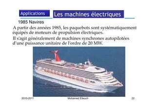 Applications     Les machines électriques
                                        q
    1985 Navires
   p                          p q             y       q
A partir des années 1985, les paquebots sont systématiquement 
équipés de moteurs de propulsion électriques. 
Il s’agit généralement de machines synchrones autopilotées 
d’une puissance unitaire de l’ordre de 20 MW. 
d’une puissance unitaire de l’ordre de 20 MW




    2010-2011              Mohamed Elleuch                22
 