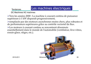 Tendances          Les machines électriques
                                           q
   DC Machines/ AC machines
  Vers les années 2000 : La machine à courant continu de puissance 
supérieure à 1 kW disparaît progressivement, 
  remplacée par des moteurs asynchrones moins chers, plus robustes et 
de performances supérieures grâce au contrôle vectoriel de flux. 
de performances supérieures grâce au contrôle vectoriel de flux
  Les moteurs à courant continu se rencontrent désormais 
essentiellement dans le monde de l’automobile (ventilateur, lève‐vitres, 
essuie‐glace, sièges, etc.).
    i l        iè      t )




     2010-2011                Mohamed Elleuch                     26
 