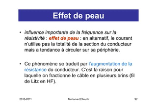 Effet de peau
• influence importante de la fréquence sur la
  résistivité : effet de peau : en alternatif, le courant
  n’utilise pas l t t lité d l section d conducteur
    ’ tili       la totalité de la  ti du        d t
  mais a tendance à circuler sur sa périphérie.

• Ce phénomène se traduit par l’augmentation de la
  résistance d conducteur. C’ t l raison pour
   é i t     du      d t      C’est la i
  laquelle on fractionne le câble en plusieurs brins (fil
  de Litz en HF)
             HF).


2010-2011               Mohamed Elleuch                     97
 