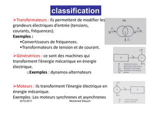 classification
  Transformateurs : Ils permettent de modifier les 
grandeurs électriques d’entrée (tensions, 
courants, fréquences).
courants fréquences)
Exemples : 
    •Convertisseurs de fréquences.
                           q
    •Transformateurs de tension et de courant.
  Génératrices : ce sont des machines qui
                 ce sont des machines qui 
transforment l’énergie mécanique en énergie 
électrique. 
        oExemples : dynamos‐alternateurs


  Moteurs : ils transforment l’énergie électrique en 
énergie mécanique.
Exemples :Les moteurs synchrones et asynchrones
   2010-2011                   Mohamed Elleuch          12
 