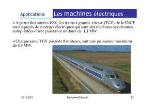 Applications        Les machines électriques
  A partir des années 1990, les trains à grande vitesse (TGV) de la SNCF 
sont équipés de moteurs électriques qui sont des machines synchrones 
autopilotées d’une puissance unitaire de  1,1 MW.
      il é d’         i           i i d 1 1 MW

 Chaque rame TGV possède 8 moteurs, soit une puissance maximum 
 Chaque rame TGV possède 8 moteurs, soit une puissance maximum
de 8,8 MW.




     2010-2011                  Mohamed Elleuch                      23
 