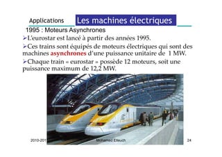 Applications      Les machines électriques     q
 1995 : Moteurs Asynchrones
  L’eurostar est lancé à partir des années 1995. 
  Ces trains sont équipés de moteurs électriques qui sont des 
machines asynchrones d’une puissance unitaire de  1 MW. 
  Chaque train « eu osta » possède 12 moteurs, soit une 
  Cha ue t ai      eurostar possède 12 oteu s soit u e
puissance maximum de 12,2 MW.




  2010-2011               Mohamed Elleuch                  24
 