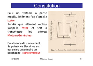 Constitution
Pour un système a partie
mobile, l’élément fixe s’appelle
       ,                  pp
stator
 tandis que élément mobile
         q
s’appelle rotor et sert à
transmettre     les      efforts:
Moteur/Générateur

En absence de mouvement,
 la puissance électrique est
transmise du primaire au
secondaire: Transformateur

   2010-2011               Mohamed Elleuch   29
 