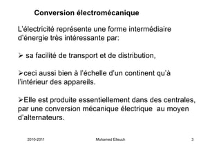 Conversion électromécanique

L’électricité représente une forme intermédiaire
d’énergie très intéressante par:

  sa facilité de transport et de distribution,

   ceci aussi bien à l’échelle d’un continent qu’à
l’intérieur des appareils.

  Elle est produite essentiellement dans des centrales,
par une conversion mécanique électrique au moyen
d’alternateurs.

   2010-2011             Mohamed Elleuch             3
 