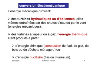 conversion électromécanique
L énergie
L’énergie mécanique provient:

  des turbines hydrauliques ou d’éoliennes, elles
                               d’éoliennes elles-
mêmes entraînées par des chutes d’eau ou par le vent
(énergies mécaniques)
          mécaniques).

  des turbines à vapeur ou à gaz l’énergie thermique
                             gaz, l énergie
étant produite à partir:

    d’énergie chimique (combustion de fuel, de gaz, de
  bois ou de déchets ménagers) ou

      d énergie
      d’énergie nucléaire (fission d’uranium)
                                   d uranium).
  2010-2011              Mohamed Elleuch          4
 