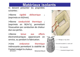 Matériaux isolants
Ils doivent présenter les propriétés
suivantes :
  Bonne    rigidité
             g       diélectrique
                              q          ;
(exprimée en kV/mm).
   Bonne conductivité thermique ;
(exprimée en W/m°c), permettant
l’évacuation par conduction de chaleur
due aux pertes.
  Bonne       tenue      aux     efforts
électromécaniques apparaissant en
service, ou pendant la fabrication.
   Une       endurance       thermique
intéressante permettant la stabilité de
l’isolant malgré la chaleur.
 2010-2011                  Mohamed Elleuch   42
 