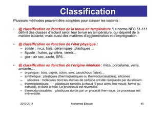 Classification
Plusieurs méthodes peuvent être adoptées pour classer les isolants :

•   @ classification en fonction de la tenue en température (La norme NFC 51-111
    définit d
    défi it des classes d’i l t selon l
                 l      d’isolant l leur ttenue en ttempérature, qui dé
                                                        é t         i dépend d l
                                                                           d de la
    matière isolante, mais aussi des matières d’agglomération et d’imprégnation.

•   @ classification en fonction de l état physique :
                                       l’état
     – solide : mica, bois, céramiques, plastiques ...
     – liquide : huiles, pyralène, vernis...
     – gaz : air sec, azote, SF6...

•   @ classification en fonction de l’origine minérale : mica, porcelaine, verre,
    amiante,...
     – organique : bois, papier, coton, soie, caoutchouc (latex),...
     – synthétique : plastiques (thermoplastiques ou thermodurcissables), silicones :
     –    silicones : molécules dont les atomes de carbone ont été remplacés par du silicium.
     – thermoplastiques:       plastiques ramollis à chaud (il peut alors être moulé formé ou
                                                                               moulé,
       extrudé), et durci à froid. Le processus est réversible.
     – thermodurcissables: plastiques durcis par un procédé thermique. Le processus est
       irréversible.


     2010-2011                           Mohamed Elleuch                                   45
 