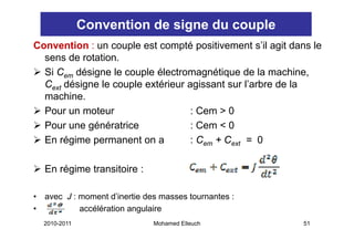 Convention de signe du couple
Convention : un couple est compté positivement s’il agit dans le
  sens de rotation.
  Si Cem dé i
         désigne l couple él
                  le     l électromagnétique d l machine,
                                         éi      de la    hi
  Cext désigne le couple extérieur agissant sur l’arbre de la
  machine.
  machine
  Pour un moteur                    : Cem > 0
  Pour une génératrice              : Cem < 0
  En régime permanent on a          : Cem + Cext = 0

    En régime transitoire :

•   avec J : moment d’inertie des masses tournantes :
•            accélération angulaire
    2010-2011                   Mohamed Elleuch            51
 