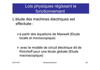 Lois physiques régissant le
                  fonctionnement
L étude
L’étude des machines électriques est
  effectuée :

        à partir des équations de Maxwell (Etude
        locale et microscopique)

        avec le modèle de circuit électrique dit de
        Khirchoff pour une étude globale (Etude
        macroscopique)
2010-2011               Mohamed Elleuch               62
 