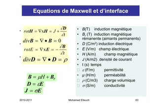 Equations de Maxwell et d’interface

                     ∂D         • B(T) induction magnétique
                                    ( )                g      q
•   rotH = ∇xH = J +
                     ∂t         • Br (T) induction magnétique
                                  rémanente (aimants permanents)
•
    divB = ∇ • B = 0            • D (C/m2) induction électrique
                    ∂B
    rotE = ∇ xE = −             • E (V/m) champ électrique
                    ∂t          • H (A/m)
                                     (    )    champ magnétique
                                                     p      g   q
    divD = ∇ • D = ρ
•
                                • J (A/m2) densité de courant
                                • t (s) temps
                                  ε (F/ )
                                    (F/m)      permittivité
                                                    itti ité
     B = μH + Br                • µ (H/m)      perméabilité
                                  ρ (C/m3)     charge volumique
     D = εE                       σ (S/m)      conductivité
    J = σE
2010-2011                 Mohamed Elleuch                     63
 
