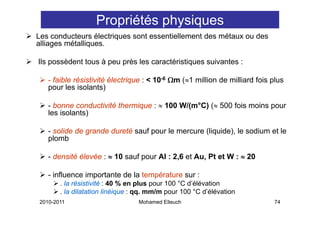 Propriétés physiques
Les conducteurs électriques sont essentiellement des métaux ou des
alliages métalliques.

Ils possèdent tous à peu près les caractéristiques suivantes :

   - faible résistivité électrique : < 10-6 Ωm (≈1 million de milliard fois plus
   pour les isolants)

   - bonne conductivité thermique : ≈ 100 W/(m°C) (≈ 500 fois moins pour
   les isolants)

   - solide de grande dureté sauf pour le mercure (liquide), le sodium et le
   plomb

   - densité élevée : ≈ 10 sauf pour Al : 2,6 et Au, Pt et W : ≈ 20

   - influence importante de la température sur :
       . la résistivité : 40 % en plus pour 100 °C d’élévation
       . l dil t ti li éi
         la dilatation linéique : qq. mm/m pour 100 °C d’élé ti
                                        /               d’élévation
2010-2011                        Mohamed Elleuch                             74
 