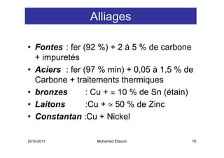 Alliages

• Fontes : fer (92 %) + 2 à 5 % de carbone
      p
  + impuretés
• Aciers : fer (97 % min) + 0,05 à 1,5 % de
  Carbone + traitements thermiques
• bronzes       : Cu + ≈ 10 % de Sn (étain)
• Laitons       :Cu + ≈ 50 % de Zinc
• Constantan :Cu + Nickel
                C

2010-2011         Mohamed Elleuch         76
 