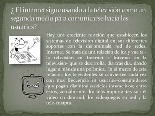 Hay una creciente relación que establecen los
sistemas de televisión digital en sus diferentes
soportes con la denominada red de redes,
Internet. Se trata de una relación de ida y vuelta -
la televisión en Internet e Internet en la
televisión- que se desarrolla, día tras día, dando
lugar a más de una polémica. En el marco de esta
relación los televidentes se convierten cada vez
con más frecuencia en usuarios-consumidores
que pagan distintos servicios interactivos; entre
éstos, actualmente, los más importantes son el
video on demand, los videojuegos en red y la
tele-compra.
 