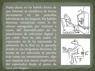 Hasta ahora no ha habido forma de
que Internet se establezca de forma
permanente       en   las    pantallas
televisivas de los hogares. Ha habido
distintas iniciativas, como la de
ofrecer navegación por Internet a
través del descodificador de las
plataformas de televisión digital y
por cable. Pero ha sido inútil. Al
espectador no le ha interesado la
presencia de la Red en la pantalla
donde ve sus programas favoritos. El
hecho de ver televisión se percibe
más como un entretenimiento, algo
que requiere una menor implicación
del espectador desde el punto de
vista psicológico.
 