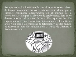 Aunque no ha habido forma de que el Internet se establezca
de forma permanente en los televisores, es evidente que la
Internet continuará adentrándose en el mundo de la
televisión hasta lograr su objetivo de establecerse. Esto se ve
demostrado en el marco de una Red que se ha ido
expandiendo y comercializando rápidamente en los últimos
años, y en como las empresas de televisión y las del mundo
puntocom se han ido relacionando a través de alianzas y
fusiones con ella.
 