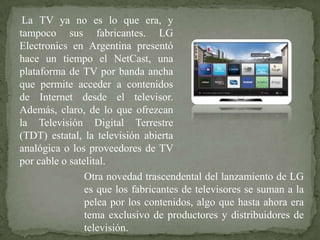La TV ya no es lo que era, y
tampoco sus fabricantes. LG
Electronics en Argentina presentó
hace un tiempo el NetCast, una
plataforma de TV por banda ancha
que permite acceder a contenidos
de Internet desde el televisor.
Además, claro, de lo que ofrezcan
la Televisión Digital Terrestre
(TDT) estatal, la televisión abierta
analógica o los proveedores de TV
por cable o satelital.
                Otra novedad trascendental del lanzamiento de LG
                es que los fabricantes de televisores se suman a la
                pelea por los contenidos, algo que hasta ahora era
                tema exclusivo de productores y distribuidores de
                televisión.
 