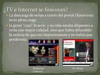  La descarga de serias a través del portal iTunes esta
  es su pleno auge.
 la gente "cata" la serie, y no sólo estaba dispuesto a
  verla con mayor calidad, sino que había difundido
  la noticia de que era impresionante y no había que
  perdérsela




                 Battlerstar              Dr. House
                 Galactica
 