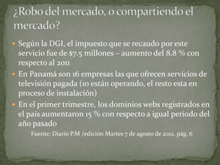  Según la DGI, el impuesto que se recaudo por este
  servicio fue de $7.5 millones – aumento del 8.8 % con
  respecto al 2011
 En Panamá son 16 empresas las que ofrecen servicios de
  televisión pagada (10 están operando, el resto esta en
  proceso de instalación)
 En el primer trimestre, los dominios webs registrados en
  el país aumentaron 15 % con respecto a igual periodo del
  año pasado
     Fuente: Diario P.M /edición Martes 7 de agosto de 2012. pág. 6
 