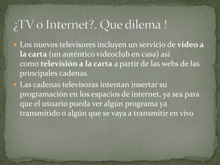  Los nuevos televisores incluyen un servicio de vídeo a
  la carta (un auténtico videoclub en casa) así
  como televisión a la carta a partir de las webs de las
  principales cadenas.
 Las cadenas televisoras intentan insertar su
  programación en los espacios de internet, ya sea para
  que el usuario pueda ver algún programa ya
  transmitido o algún que se vaya a transmitir en vivo
 