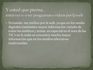  Fernando: me inclino por la web, ya que en los medio
 digitales transmiten mayor información variado de
 todos los ámbitos y temas, en especial en el área de las
 TIC’s en la nube se concentra mucha mayor
 información que en los medios televisivos
 tradicionales.
 