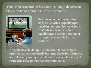 ¿Cual es la reacción de los usuarios, luego de tener la
televisión tanto como el cine en sus manos?

                         Hay que recordar que hay dos
                         tipos de usuarios, Aquellos que
                         pagaban por tener los servicios ya
                         existentes en la televisión y
                         aquellos que buscaban cualquier
                         forma para ver eso de forma
                         gratuita.

  No podemos olvidar que la televisión tanto como el
  internet han evolucionado bastante desde los últimos 5
  años, El tiempo en que la televisión era la televisión y el
  resto, otra cosa, parece haberse terminado.
 