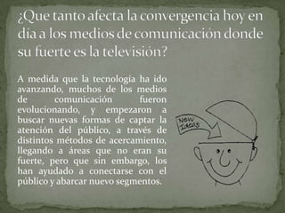 A medida que la tecnología ha ido
avanzando, muchos de los medios
de       comunicación       fueron
evolucionando, y empezaron a
buscar nuevas formas de captar la
atención del público, a través de
distintos métodos de acercamiento,
llegando a áreas que no eran su
fuerte, pero que sin embargo, los
han ayudado a conectarse con el
público y abarcar nuevo segmentos.
 