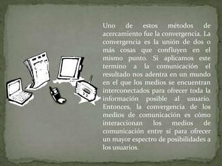Uno     de    estos   métodos     de
acercamiento fue la convergencia. La
convergencia es la unión de dos o
más cosas que confluyen en el
mismo punto. Si aplicamos este
termino a la comunicación el
resultado nos adentra en un mundo
en el que los medios se encuentran
interconectados para ofrecer toda la
información posible al usuario.
Entonces, la convergencia de los
medios de comunicación es cómo
interaccionan     los  medios     de
comunicación entre sí para ofrecer
un mayor espectro de posibilidades a
los usuarios.
 