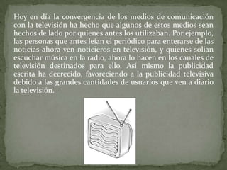 Hoy en día la convergencia de los medios de comunicación
con la televisión ha hecho que algunos de estos medios sean
hechos de lado por quienes antes los utilizaban. Por ejemplo,
las personas que antes leían el periódico para enterarse de las
noticias ahora ven noticieros en televisión, y quienes solían
escuchar música en la radio, ahora lo hacen en los canales de
televisión destinados para ello. Así mismo la publicidad
escrita ha decrecido, favoreciendo a la publicidad televisiva
debido a las grandes cantidades de usuarios que ven a diario
la televisión.
 