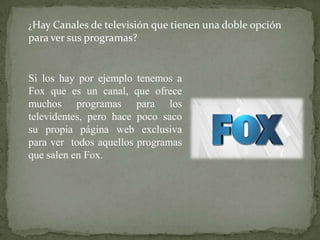 ¿Hay Canales de televisión que tienen una doble opción
para ver sus programas?


Si los hay por ejemplo tenemos a
Fox que es un canal, que ofrece
muchos programas para los
televidentes, pero hace poco saco
su propia página web exclusiva
para ver todos aquellos programas
que salen en Fox.
 