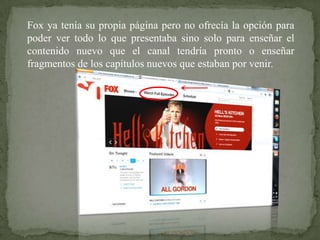 Fox ya tenía su propia página pero no ofrecía la opción para
poder ver todo lo que presentaba sino solo para enseñar el
contenido nuevo que el canal tendría pronto o enseñar
fragmentos de los capítulos nuevos que estaban por venir.
 