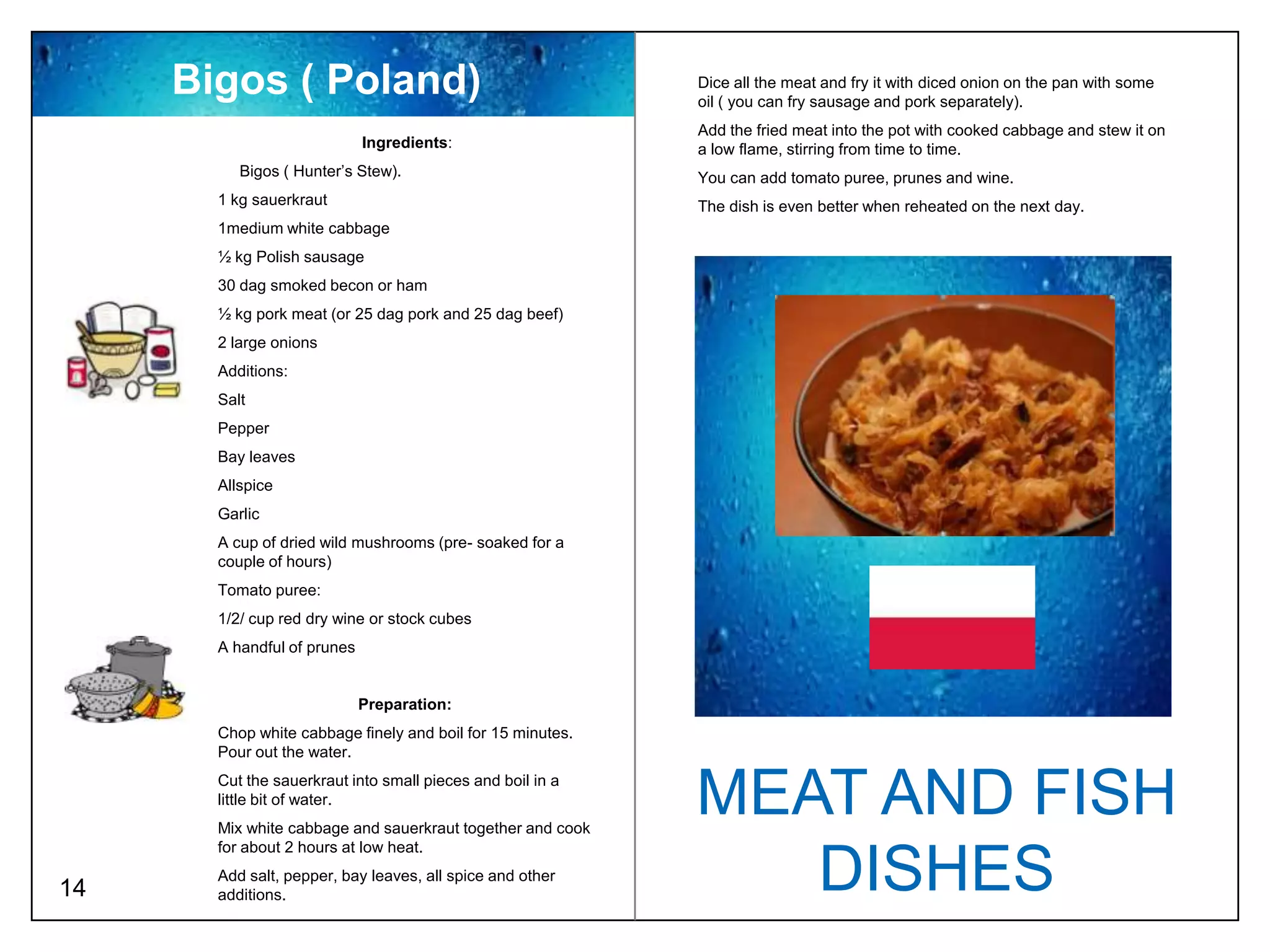 Bigos ( Poland)                                        Dice all the meat and fry it with diced onion on the pan with some
                                                            oil ( you can fry sausage and pork separately).
                                                            Add the fried meat into the pot with cooked cabbage and stew it on
                             Ingredients:                   a low flame, stirring from time to time.
          Bigos ( Hunter’s Stew).                           You can add tomato puree, prunes and wine.
       1 kg sauerkraut                                      The dish is even better when reheated on the next day.
       1medium white cabbage
       ½ kg Polish sausage
       30 dag smoked becon or ham
       ½ kg pork meat (or 25 dag pork and 25 dag beef)
       2 large onions
       Additions:
       Salt
       Pepper
       Bay leaves
       Allspice
       Garlic
       A cup of dried wild mushrooms (pre- soaked for a
       couple of hours)
       Tomato puree:
       1/2/ cup red dry wine or stock cubes
       A handful of prunes


                             Preparation:
       Chop white cabbage finely and boil for 15 minutes.
       Pour out the water.
       Cut the sauerkraut into small pieces and boil in a
       little bit of water.
       Mix white cabbage and sauerkraut together and cook
                                                            MEAT AND FISH
       for about 2 hours at low heat.

14
       Add salt, pepper, bay leaves, all spice and other
       additions.
                                                               DISHES
 