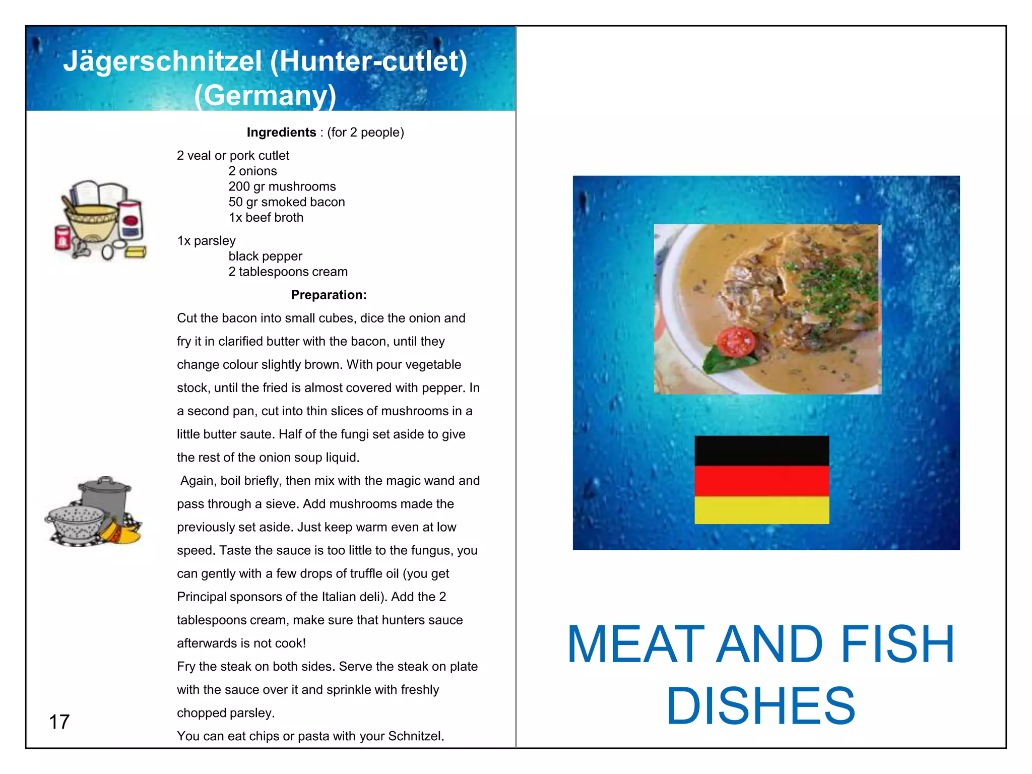 Jägerschnitzel (Hunter-cutlet)
         (Germany)
                      Ingredients : (for 2 people)
         2 veal or pork cutlet
                   2 onions
                   200 gr mushrooms
                   50 gr smoked bacon
                   1x beef broth
         1x parsley
                  black pepper
                  2 tablespoons cream
                               Preparation:
         Cut the bacon into small cubes, dice the onion and
         fry it in clarified butter with the bacon, until they
         change colour slightly brown. With pour vegetable
         stock, until the fried is almost covered with pepper. In
         a second pan, cut into thin slices of mushrooms in a
         little butter saute. Half of the fungi set aside to give
         the rest of the onion soup liquid.
         Again, boil briefly, then mix with the magic wand and
         pass through a sieve. Add mushrooms made the
         previously set aside. Just keep warm even at low
         speed. Taste the sauce is too little to the fungus, you
         can gently with a few drops of truffle oil (you get
         Principal sponsors of the Italian deli). Add the 2
         tablespoons cream, make sure that hunters sauce
         afterwards is not cook!
         Fry the steak on both sides. Serve the steak on plate
                                                                    MEAT AND FISH
         with the sauce over it and sprinkle with freshly

17
         chopped parsley.
         You can eat chips or pasta with your Schnitzel.
                                                                       DISHES
 