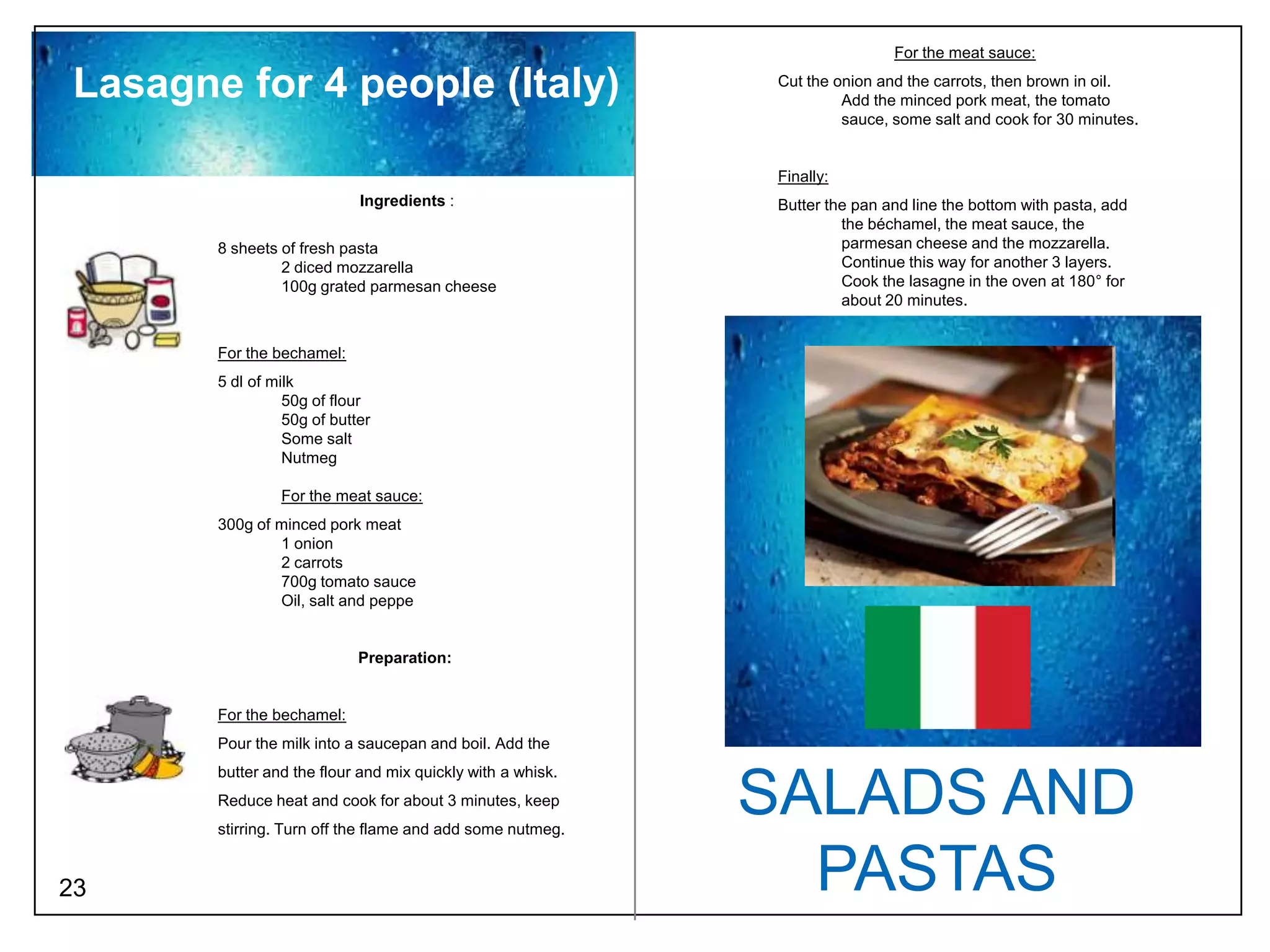For the meat sauce:

 Lasagne for 4 people (Italy)                                 Cut the onion and the carrots, then brown in oil.
                                                                       Add the minced pork meat, the tomato
                                                                       sauce, some salt and cook for 30 minutes.


                                                              Finally:
                             Ingredients :                    Butter the pan and line the bottom with pasta, add
                                                                       the béchamel, the meat sauce, the
        8 sheets of fresh pasta                                        parmesan cheese and the mozzarella.
                 2 diced mozzarella                                    Continue this way for another 3 layers.
                 100g grated parmesan cheese                           Cook the lasagne in the oven at 180° for
                                                                       about 20 minutes.


        For the bechamel:
        5 dl of milk
                  50g of flour
                  50g of butter
                  Some salt
                  Nutmeg

                 For the meat sauce:
        300g of minced pork meat
                1 onion
                2 carrots
                700g tomato sauce
                Oil, salt and peppe


                             Preparation:


        For the bechamel:
        Pour the milk into a saucepan and boil. Add the
        butter and the flour and mix quickly with a whisk.
        Reduce heat and cook for about 3 minutes, keep
        stirring. Turn off the flame and add some nutmeg.
                                                             SALADS AND
23                                                             PASTAS
 