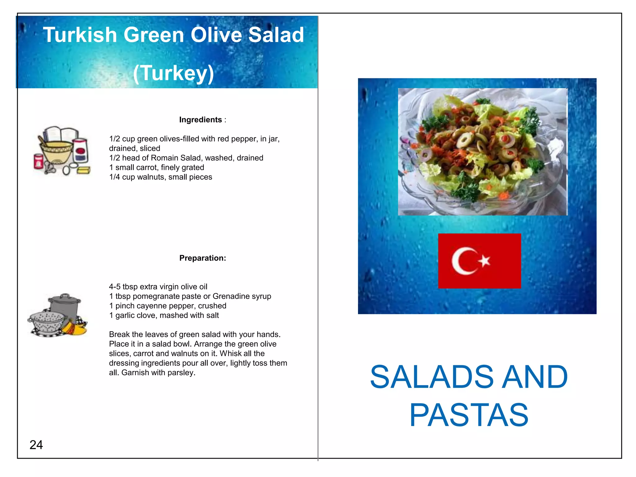 Turkish Green Olive Salad
              (Turkey)
                            Ingredients :

       1/2 cup green olives-filled with red pepper, in jar,
       drained, sliced
       1/2 head of Romain Salad, washed, drained
       1 small carrot, finely grated
       1/4 cup walnuts, small pieces




                            Preparation:


       4-5 tbsp extra virgin olive oil
       1 tbsp pomegranate paste or Grenadine syrup
       1 pinch cayenne pepper, crushed
       1 garlic clove, mashed with salt

       Break the leaves of green salad with your hands.
       Place it in a salad bowl. Arrange the green olive
       slices, carrot and walnuts on it. Whisk all the
       dressing ingredients pour all over, lightly toss them
       all. Garnish with parsley.
                                                               SALADS AND
                                                                 PASTAS
24
 