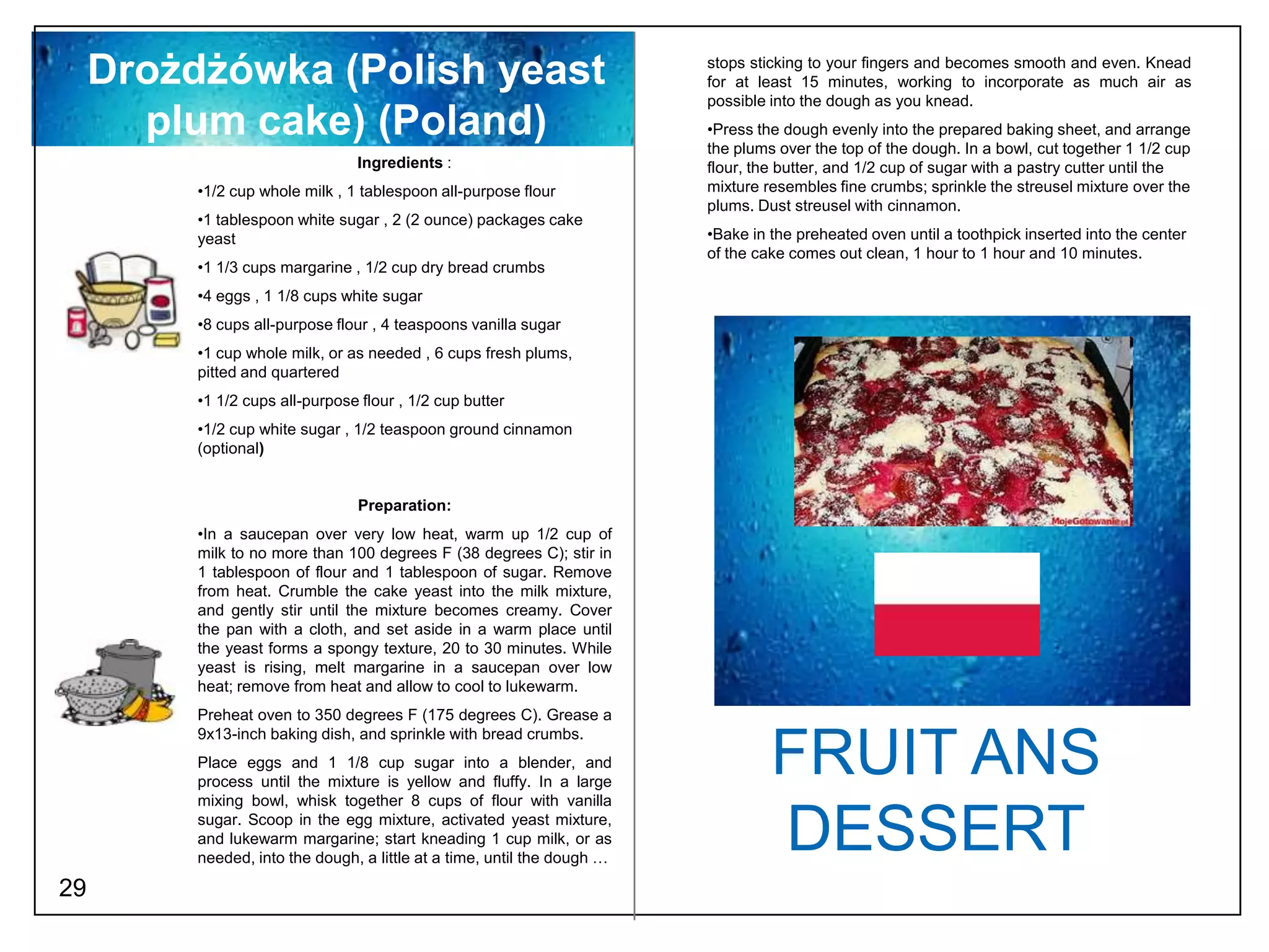 Drożdżówka (Polish yeast                                             stops sticking to your fingers and becomes smooth and even. Knead
                                                                          for at least 15 minutes, working to incorporate as much air as
                                                                          possible into the dough as you knead.
       plum cake) (Poland)                                                •Press the dough evenly into the prepared baking sheet, and arrange
                                                                          the plums over the top of the dough. In a bowl, cut together 1 1/2 cup
                                 Ingredients :                            flour, the butter, and 1/2 cup of sugar with a pastry cutter until the
          •1/2 cup whole milk , 1 tablespoon all-purpose flour            mixture resembles fine crumbs; sprinkle the streusel mixture over the
                                                                          plums. Dust streusel with cinnamon.
          •1 tablespoon white sugar , 2 (2 ounce) packages cake
          yeast                                                           •Bake in the preheated oven until a toothpick inserted into the center
                                                                          of the cake comes out clean, 1 hour to 1 hour and 10 minutes.
          •1 1/3 cups margarine , 1/2 cup dry bread crumbs
          •4 eggs , 1 1/8 cups white sugar
          •8 cups all-purpose flour , 4 teaspoons vanilla sugar
          •1 cup whole milk, or as needed , 6 cups fresh plums,
          pitted and quartered
          •1 1/2 cups all-purpose flour , 1/2 cup butter
          •1/2 cup white sugar , 1/2 teaspoon ground cinnamon
          (optional)


                                  Preparation:
          •In a saucepan over very low heat, warm up 1/2 cup of
          milk to no more than 100 degrees F (38 degrees C); stir in
          1 tablespoon of flour and 1 tablespoon of sugar. Remove
          from heat. Crumble the cake yeast into the milk mixture,
          and gently stir until the mixture becomes creamy. Cover
          the pan with a cloth, and set aside in a warm place until
          the yeast forms a spongy texture, 20 to 30 minutes. While
          yeast is rising, melt margarine in a saucepan over low
          heat; remove from heat and allow to cool to lukewarm.
          Preheat oven to 350 degrees F (175 degrees C). Grease a
          9x13-inch baking dish, and sprinkle with bread crumbs.
          Place eggs and 1 1/8 cup sugar into a blender, and
          process until the mixture is yellow and fluffy. In a large
                                                                                   FRUIT ANS
          mixing bowl, whisk together 8 cups of flour with vanilla
          sugar. Scoop in the egg mixture, activated yeast mixture,
          and lukewarm margarine; start kneading 1 cup milk, or as
          needed, into the dough, a little at a time, until the dough …
                                                                                   DESSERT
29
 