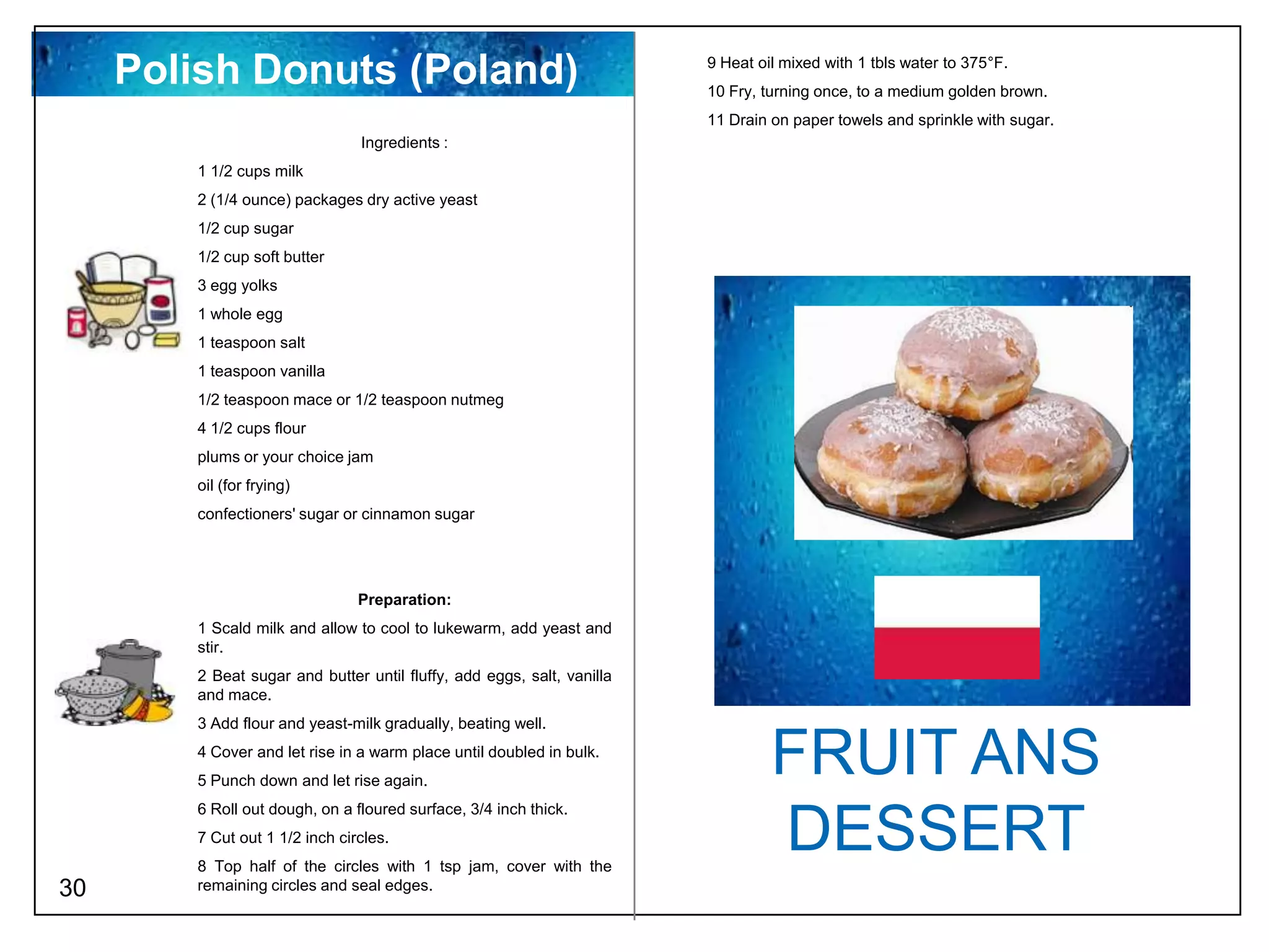 Polish Donuts (Poland)                                             9 Heat oil mixed with 1 tbls water to 375°F.
                                                                        10 Fry, turning once, to a medium golden brown.
                                                                        11 Drain on paper towels and sprinkle with sugar.
                                Ingredients :
        1 1/2 cups milk
        2 (1/4 ounce) packages dry active yeast
        1/2 cup sugar
        1/2 cup soft butter
        3 egg yolks
        1 whole egg
        1 teaspoon salt
        1 teaspoon vanilla
        1/2 teaspoon mace or 1/2 teaspoon nutmeg
        4 1/2 cups flour
        plums or your choice jam
        oil (for frying)
        confectioners' sugar or cinnamon sugar




                                Preparation:
        1 Scald milk and allow to cool to lukewarm, add yeast and
        stir.
        2 Beat sugar and butter until fluffy, add eggs, salt, vanilla
        and mace.
        3 Add flour and yeast-milk gradually, beating well.
        4 Cover and let rise in a warm place until doubled in bulk.
        5 Punch down and let rise again.
                                                                                 FRUIT ANS
        6 Roll out dough, on a floured surface, 3/4 inch thick.
        7 Cut out 1 1/2 inch circles.
        8 Top half of the circles with 1 tsp jam, cover with the
                                                                                 DESSERT
30      remaining circles and seal edges.
 