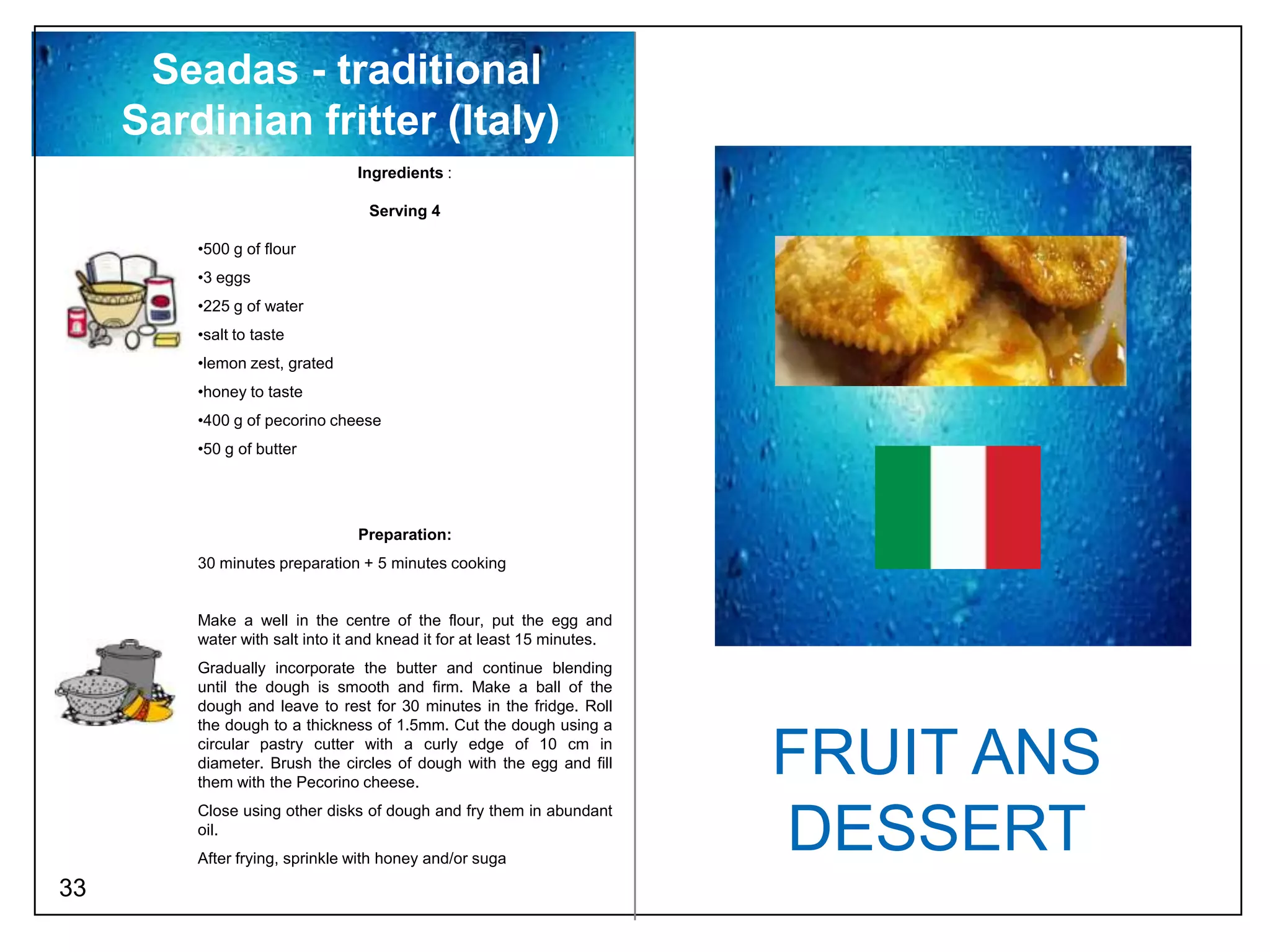 Seadas - traditional
     Sardinian fritter (Italy)
                                Ingredients :

                                  Serving 4

         •500 g of flour
         •3 eggs
         •225 g of water
         •salt to taste
         •lemon zest, grated
         •honey to taste
         •400 g of pecorino cheese
         •50 g of butter




                                Preparation:
         30 minutes preparation + 5 minutes cooking


         Make a well in the centre of the flour, put the egg and
         water with salt into it and knead it for at least 15 minutes.
         Gradually incorporate the butter and continue blending
         until the dough is smooth and firm. Make a ball of the
         dough and leave to rest for 30 minutes in the fridge. Roll
         the dough to a thickness of 1.5mm. Cut the dough using a
         circular pastry cutter with a curly edge of 10 cm in
         diameter. Brush the circles of dough with the egg and fill
         them with the Pecorino cheese.
                                                                         FRUIT ANS
         Close using other disks of dough and fry them in abundant
         oil.
         After frying, sprinkle with honey and/or suga
                                                                         DESSERT
33
 